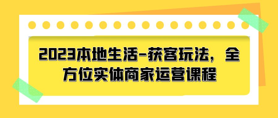2023 本地生活获客玩法：全方位实体商家运营课程「10 节视频课」-星网科技 Grdy.cn