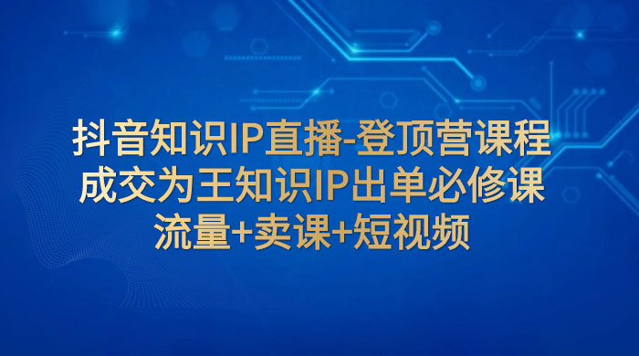 抖音知识 IP 直播 · 登顶营课程：成交为王知识 IP 出单必修课，流量+卖课+短视频-星网科技 Grdy.cn