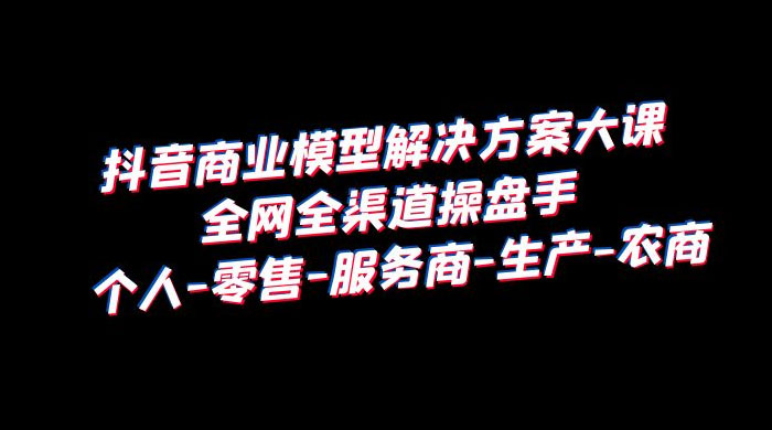 抖音商业模型解决方案大课：全网全渠道操盘手个人、零售、服务商、生产、农商-星网科技 Grdy.cn