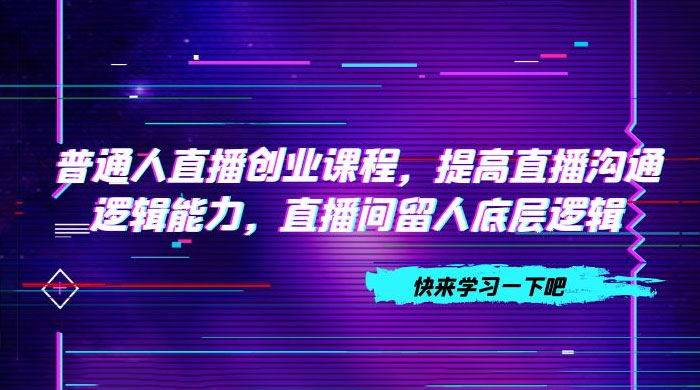 普通人直播创业课程，提高直播沟通逻辑能力，直播间留人底层逻辑（共 10 节）-星网科技 Grdy.cn