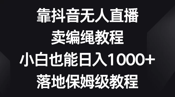 靠抖音无人直播，卖编绳教程，小白也能日入 1000+，落地保姆级教程-星网科技 Grdy.cn