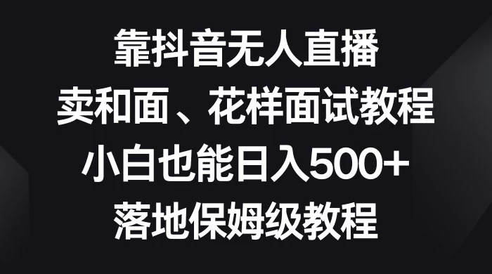 靠抖音无人直播，卖和面、花样面试教程，小白也能日入 500+，落地保姆级教程-星网科技 Grdy.cn